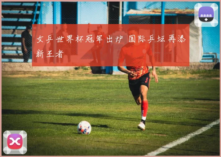 女乒世界杯冠军出炉 国际乒坛再添新王者