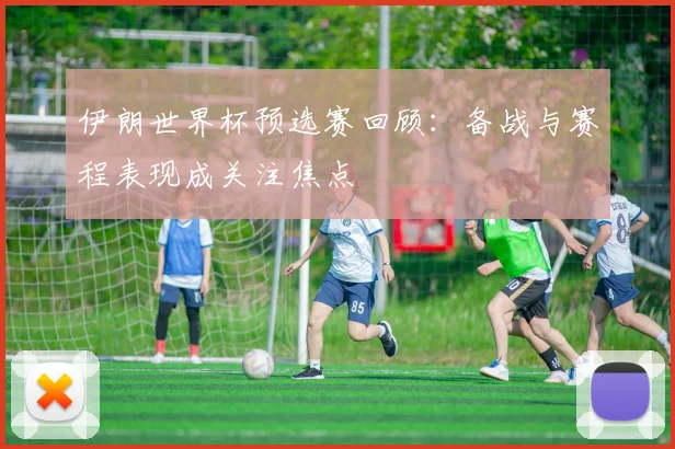 伊朗世界杯预选赛回顾：备战与赛程表现成关注焦点