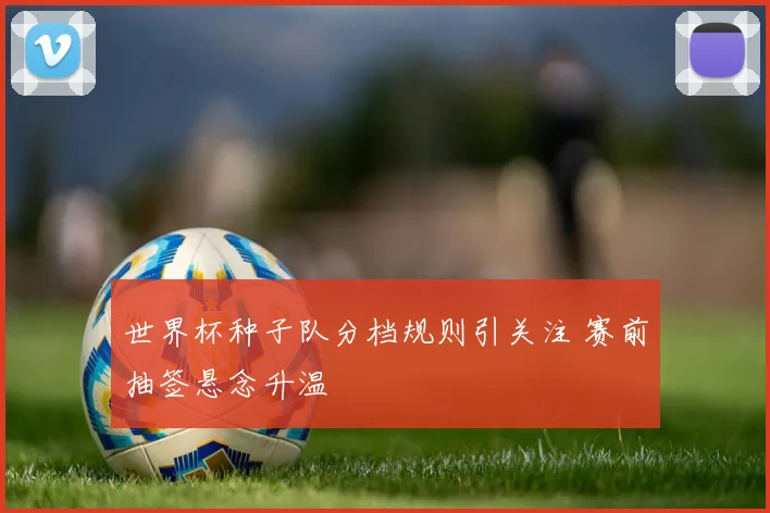 世界杯种子队分档规则引关注 赛前抽签悬念升温
