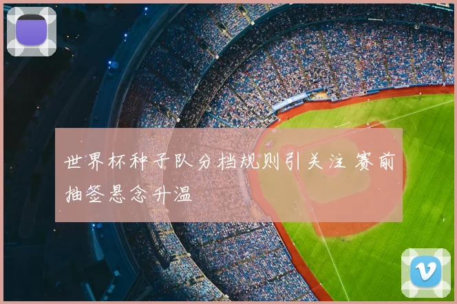 世界杯种子队分档规则引关注 赛前抽签悬念升温