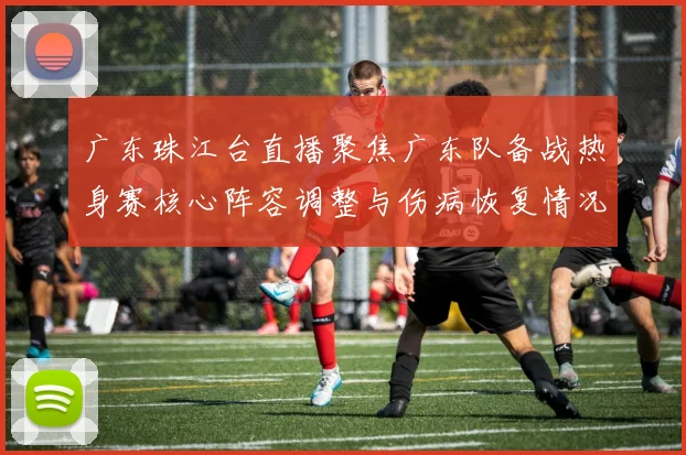 广东珠江台直播聚焦广东队备战热身赛核心阵容调整与伤病恢复情况