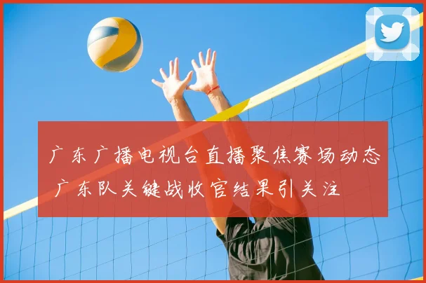 广东广播电视台直播聚焦赛场动态 广东队关键战收官结果引关注