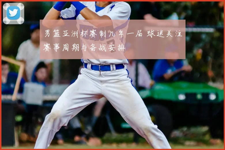 男篮亚洲杯赛制几年一届 球迷关注赛事周期与备战安排