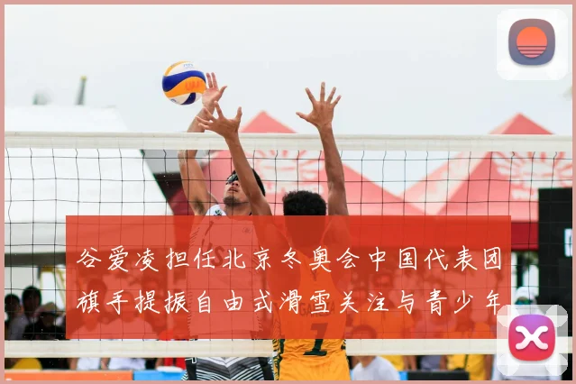 谷爱凌担任北京冬奥会中国代表团旗手提振自由式滑雪关注与青少年参与