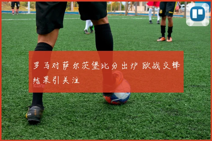 罗马对萨尔茨堡比分出炉 欧战交锋结果引关注