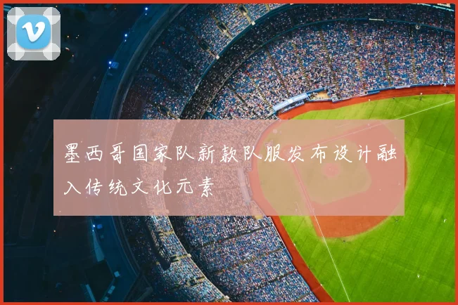 墨西哥国家队新款队服发布设计融入传统文化元素