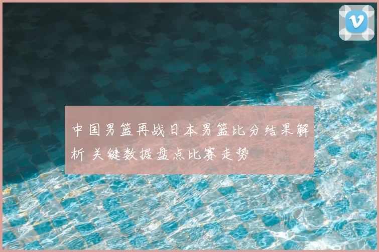 中国男篮再战日本男篮比分结果解析 关键数据盘点比赛走势