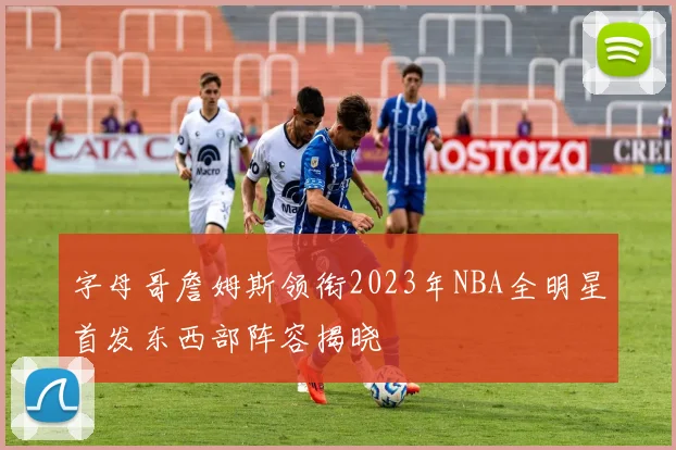 字母哥詹姆斯领衔2023年NBA全明星首发东西部阵容揭晓