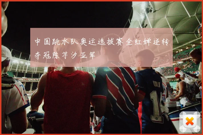 中国跳水队奥运选拔赛全红婵逆转夺冠陈芋汐亚军