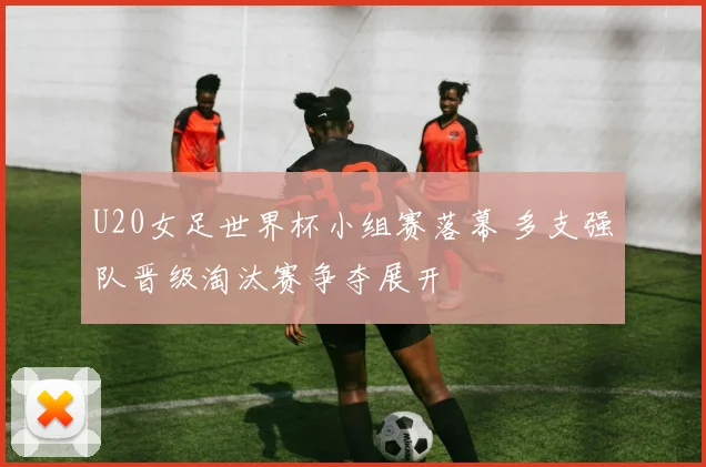 U20女足世界杯小组赛落幕 多支强队晋级淘汰赛争夺展开