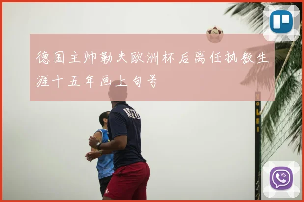 德国主帅勒夫欧洲杯后离任执教生涯十五年画上句号