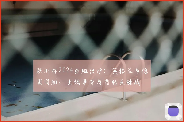欧洲杯2024分组出炉：英格兰与德国同组，出线争夺与首轮关键战