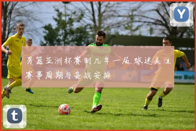 男篮亚洲杯赛制几年一届 球迷关注赛事周期与备战安排