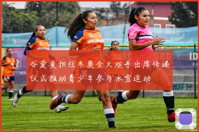 谷爱凌担任冬奥会火炬手出席传递仪式推动青少年参与冰雪运动