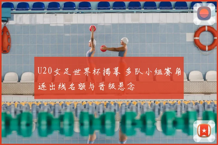 U20女足世界杯揭幕 多队小组赛角逐出线名额与晋级悬念