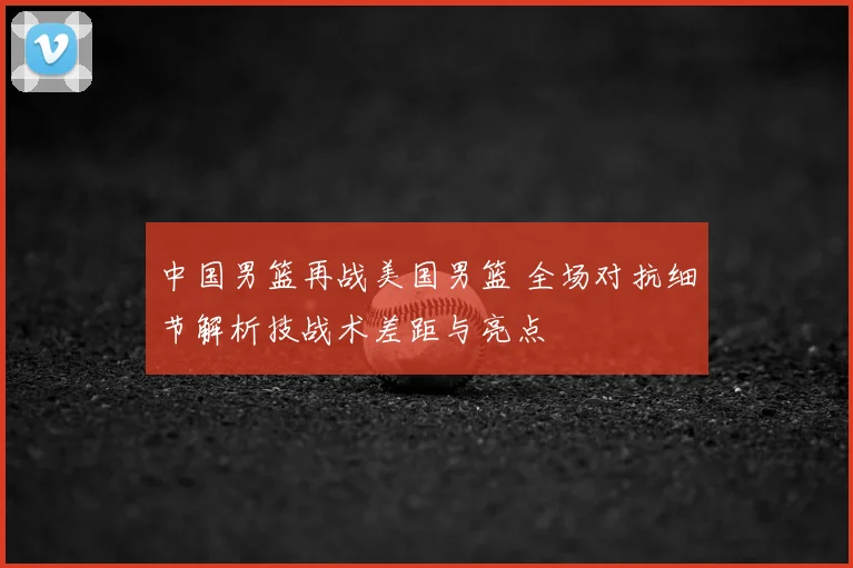 中国男篮再战美国男篮 全场对抗细节解析技战术差距与亮点