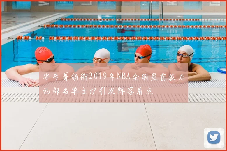 字母哥领衔2019年NBA全明星首发东西部名单出炉引发阵容看点