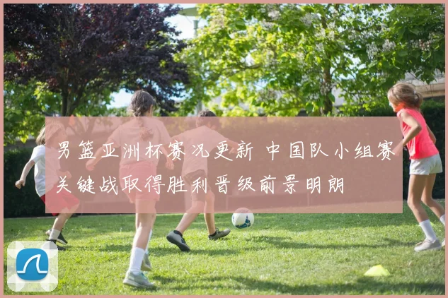 男篮亚洲杯赛况更新 中国队小组赛关键战取得胜利晋级前景明朗