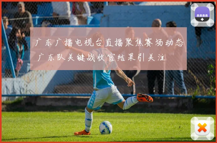 广东广播电视台直播聚焦赛场动态 广东队关键战收官结果引关注