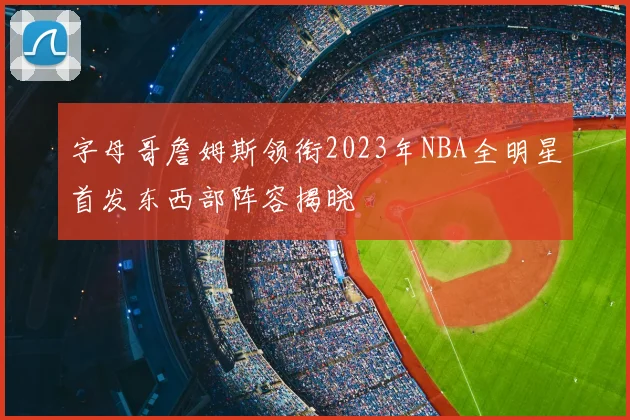 字母哥詹姆斯领衔2023年NBA全明星首发东西部阵容揭晓