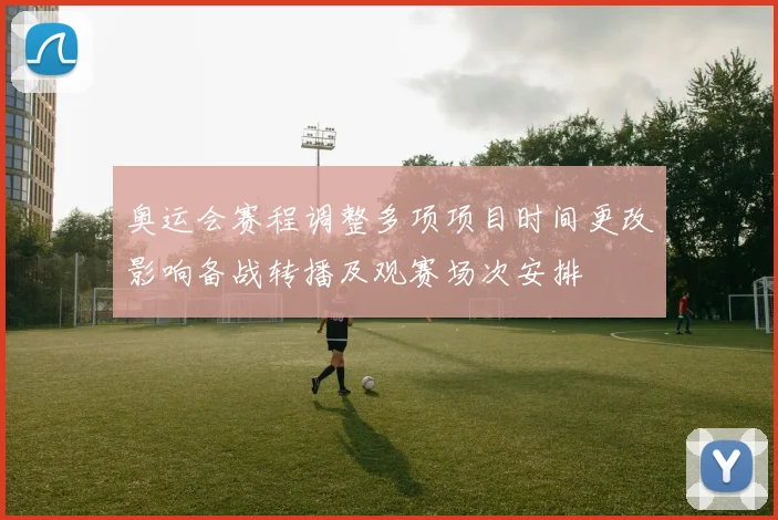 奥运会赛程调整多项项目时间更改影响备战转播及观赛场次安排