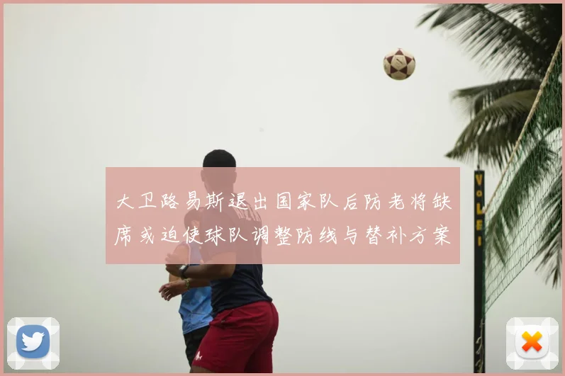 大卫路易斯退出国家队后防老将缺席或迫使球队调整防线与替补方案