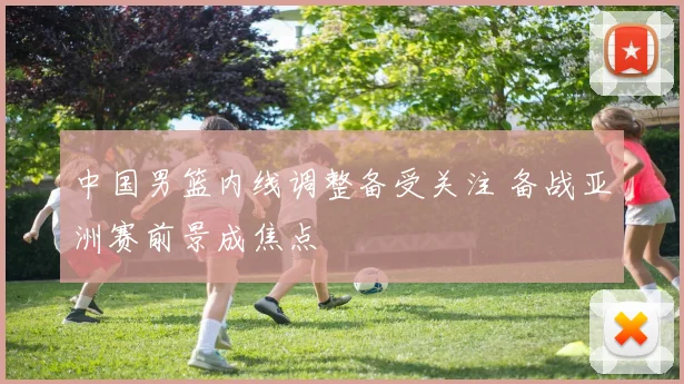 中国男篮内线调整备受关注 备战亚洲赛前景成焦点