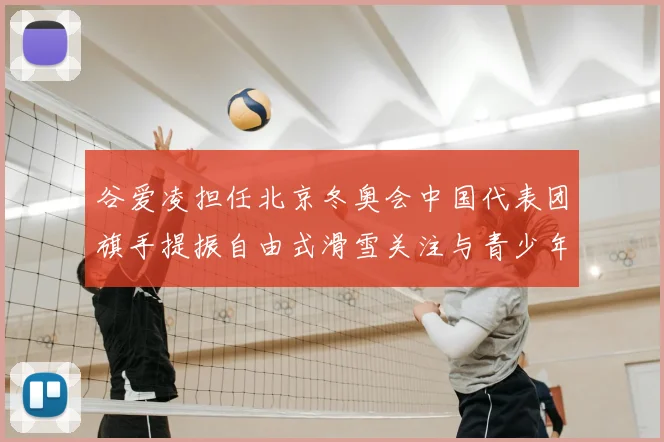 谷爱凌担任北京冬奥会中国代表团旗手提振自由式滑雪关注与青少年参与