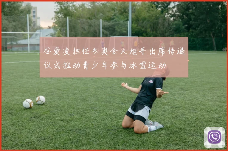 谷爱凌担任冬奥会火炬手出席传递仪式推动青少年参与冰雪运动