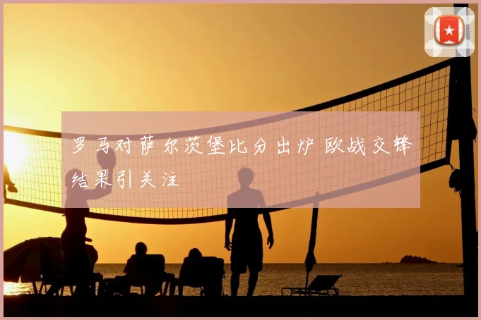 罗马对萨尔茨堡比分出炉 欧战交锋结果引关注