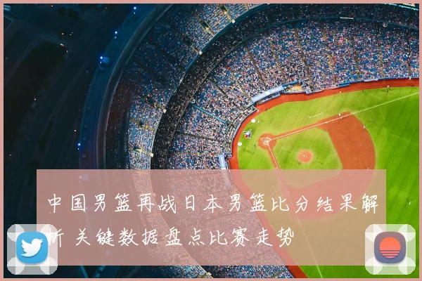 中国男篮再战日本男篮比分结果解析 关键数据盘点比赛走势